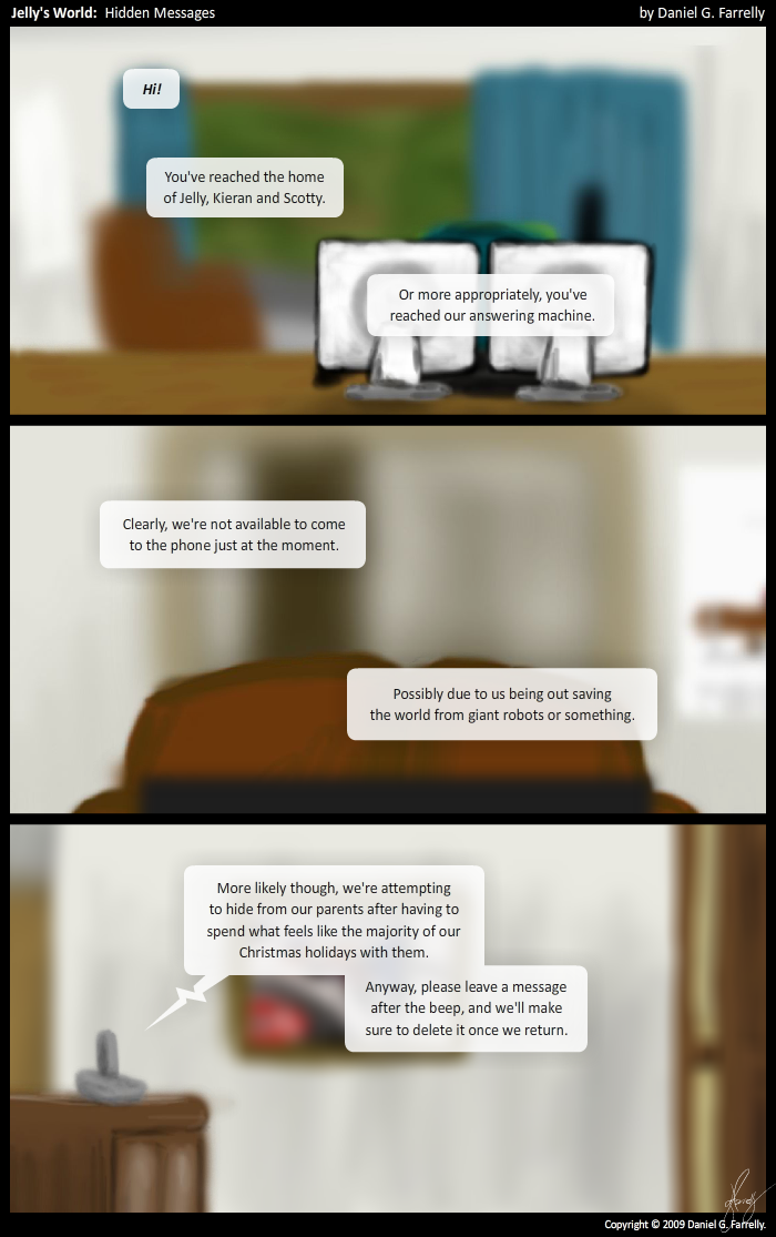 [[Jelly\'s desk.]]
Answering Machine: Hi!
Answering Machine: You\'ve reached the home of Jelly, Kieran and Scotty.
Answering Machine: Or more appropriately, you\'ve reached our answering machine.

[[The lounge room.]]
Answering Machine: Clearly, we\'re not available to come to the phone just at the moment.
Answering Machine: Possibly due to us being out saving the world from giant robots or something.

[[The foyer. The answering machine can be seen in the foreground, sitting on a cabinet.]]
Answering Machine: More likely though, we\'re attempting to hide from our parents after having to spend what feels like the majority of our Christmas holidays with them.
Answering Machine: Anyway, please leave a message after the beep, and we\'ll make sure to delete it once we return.