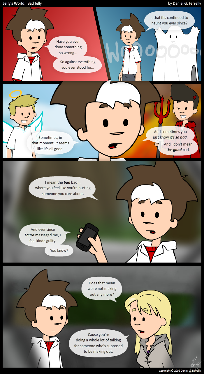 Jelly: Have you ever done something so wrong...
Jelly: So against everything you ever stood for...

[[A person under a sheet stands behind Jelly with their arms in the air]]
<<Woooooooo>>
Jelly: ...that it\'s continued to haunt you ever since?

[[Jelly has an angel (Pete) on one shoulder and a devil (Kieran) on the other.]]
Jelly: Sometimes, in that moment, it seems like it\'s all good.
Jelly: And sometimes you just know it\'s so bad.
Jelly: And I don\'t mean the good bad.

[[Jelly holds up his phone]]
Jelly: I mean the bad bad...where you feel like you\'re hurting someone you care about.
Jelly: And ever since Laura messaged me, I feel kinda guilty.
Jelly: You know?

[[Jelly and Grace are sitting together in the back seat of Jelly\'s car]]
Grace: Does that mean we\'re not making out any more?
Grace: Cause you\'re doing a whole lot of talking for someone who\'s supposed to be making out.