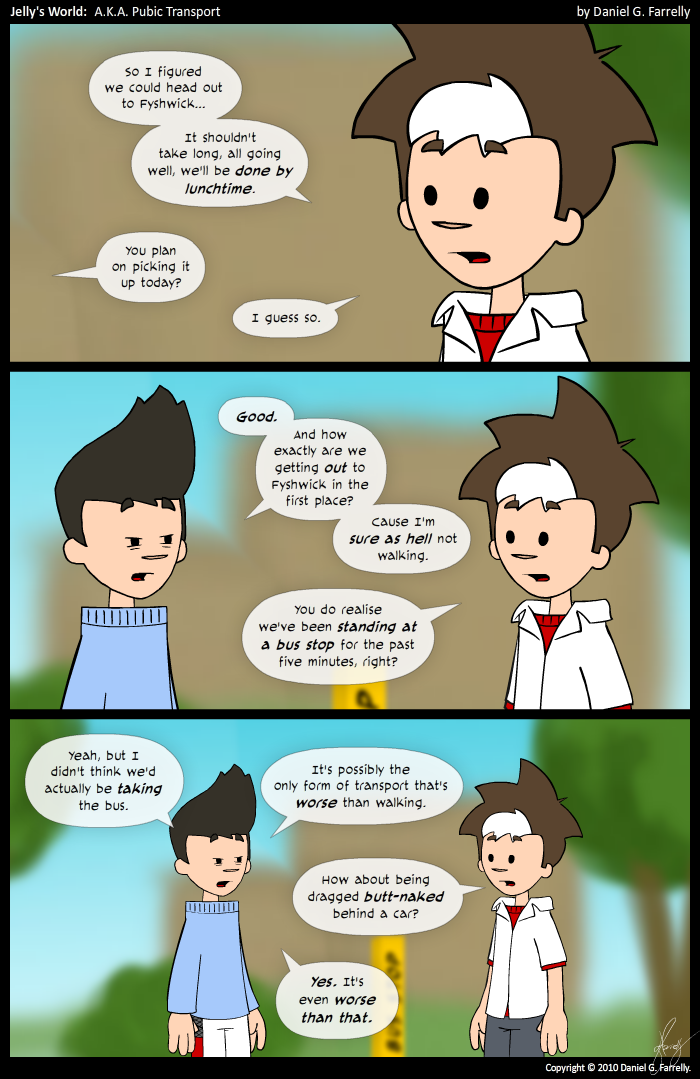 Jelly: So I figured we could head out to Fyshwick... It's shouldn't take long, all going well, we'll be done by lunchtime.
Kieran: You plan on picking it up today?
Jelly: I guess so.

Kieran: Good. And how exactly are we getting out to Fyshwick in the first place? Cause I'm sure as hell not walking.
Jelly: You do realise we've been standing at a bus stop for the past five minutes, right?

Kieran: Yeah, but I didn't think we'd actually be taking the bus.It's possibly the only form of transport that's worse than walking.
Jelly: How about being dragged butt-naked behind a car?
Kieran: Yes. It's even worse than that.