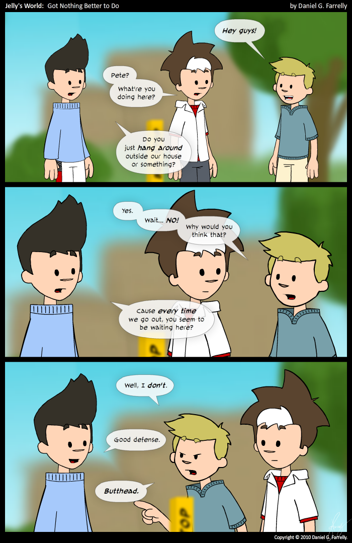 Pete: Hey guys!
Jelly: Pete? What're you doing here?
Kieran: Do you just hang around outside our house or something?

Pete: Yes. Wait... NO! Why would you think that?
Kieran: Cause every time we go out, you seem to be waiting out here?

Pete: Well, I don't.
Kieran: Good defense.
Pete: Butthead.