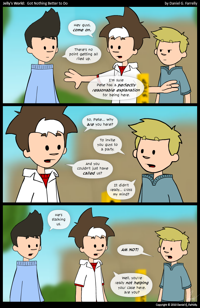 Jelly: Hey guys, come on.
Jelly: There's no point getting all riled up.
Jelly: I'm pretty sure Pete has a perfectly reasonable explanation for being here.

Jelly: So Pete... why are you here?
Pete: To invite you guys to a party.
Jelly: And you could just have called us?
Pete: It didn't really... cross my mind?

Kieran: He's stalking us.
Pete: AM NOT!
Jelly: Well, you're not really helping your case here, are you?