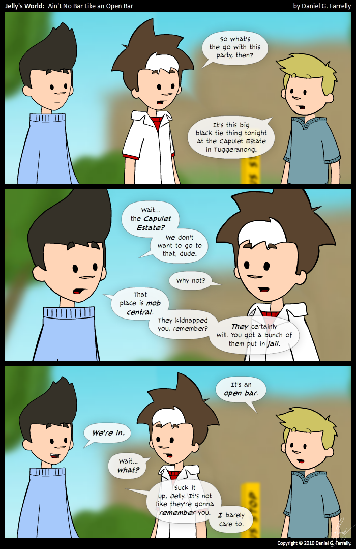 Jelly: So what's the go with this party, then?
Pete: It's this big black tie thing tonight at the Capulet Estate in Tuggeranong.

Kieran: Wait... the Capulet Estate? We don't want to go to that, dude.
Jelly: Why not?
Kieran: That place is mob central. They kidnapped you, remember? They certainly will. You got a bunch of them put in jail.

Pete: It's an open bar.
Kieran: We're in.
Jelly: Wait... what?
Kieran: Suck it up, Jelly. It's not like they're gonna remember you. I barely care to.